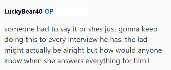 LuckyBear40 OP someone had to say it or shes just gonna keep doing this to every interview he has. the lad might actually be alright but how would anyone know when she answers everything for him.l