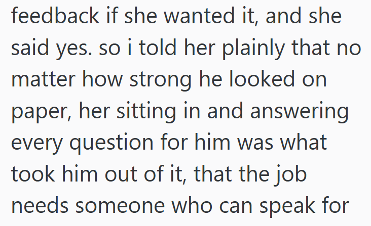 feedback if she wanted it, and she said yes. so i told her plainly that no matter how strong he looked on paper, her sitting in and answering every question for him was what took him out of it, that the job needs someone who can speak for