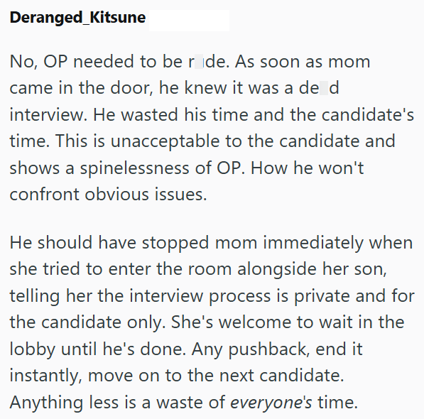 Deranged_Kitsune No, OP needed to be ride. As soon as mom came in the door, he knew it was a de d interview. He wasted his time and the candidate's time. This is unacceptable to the candidate and shows a spinelessness of OP. How he won't confront obvious issues. He should have stopped mom immediately when she tried to enter the room alongside her son, telling her the interview process is private and for the candidate only. She's welcome to wait in the lobby until he's done. Any pushback, end it