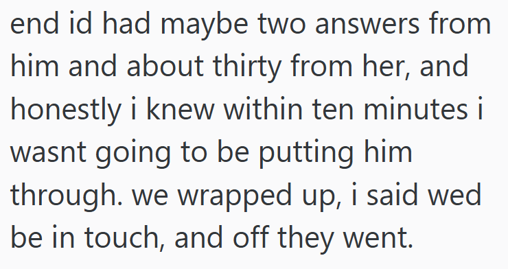 end id had maybe two answers from him and about thirty from her, and honestly i knew within ten minutes i wasnt going to be putting him through. we wrapped up, i said wed be in touch, and off they went.