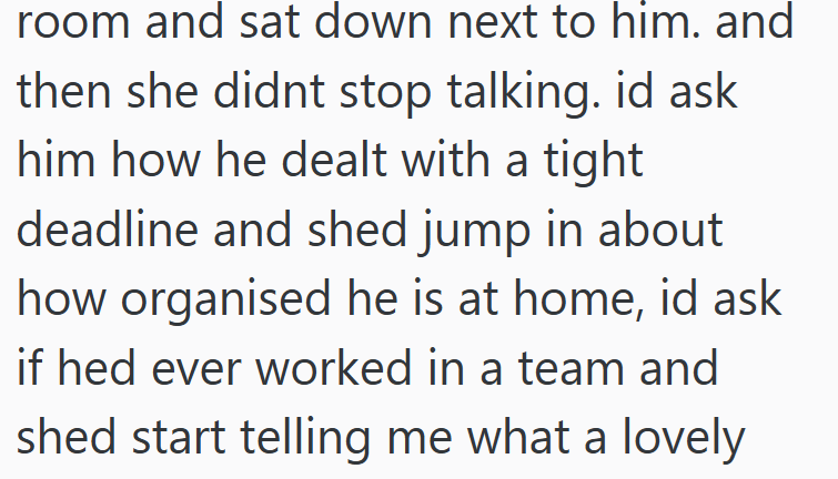 room and sat down next to him. and then she didnt stop talking. id ask him how he dealt with a tight deadline and shed jump in about how organised he is at home, id ask if hed ever worked in a team and shed start telling me what a lovely