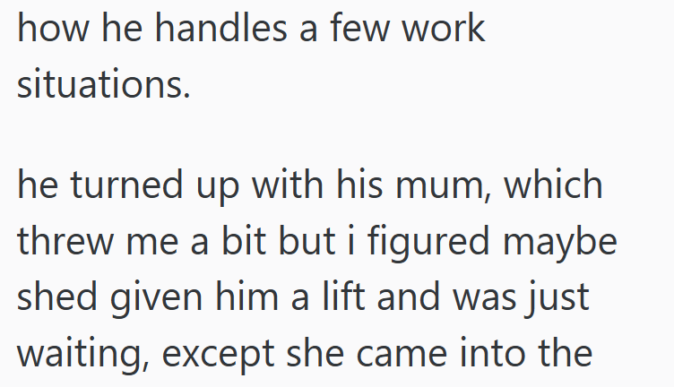how he handles a few work situations. he turned up with his mum, which threw me a bit but i figured maybe shed given him a lift and was just waiting, except she came into the