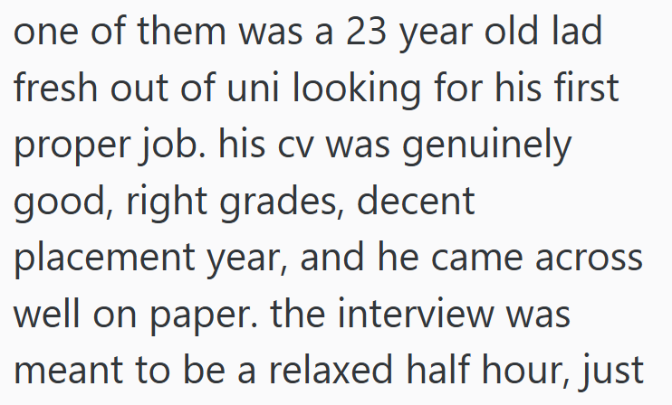 one of them was a 23 year old lad fresh out of uni looking for his first proper job. his cv was genuinely good, right grades, decent placement year, and he came across well on paper. the interview was meant to be a relaxed half hour, just