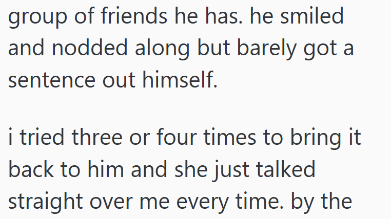 group of friends he has. he smiled and nodded along but barely got a sentence out himself. i tried three or four times to bring it back to him and she just talked straight over me every time. by the