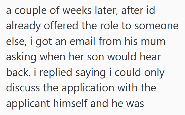 a couple of weeks later, after id already offered the role to someone else, i got an email from his mum asking when her son would hear back. i replied saying i could only discuss the application with the applicant himself and he was