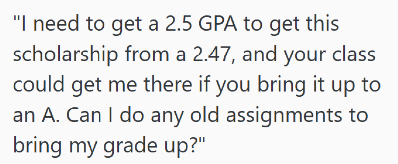 "I need to get a 2.5 GPA to get this scholarship from a 2.47, and your class could get me there if you bring it up to an A. Can I do any old assignments to bring my grade up?"