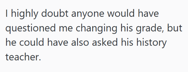 I highly doubt anyone would have questioned me changing his grade, but he could have also asked his history teacher.
