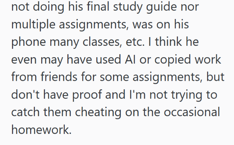 not doing his final study guide nor multiple assignments, was on his phone many classes, etc. I think he even may have used Al or copied work from friends for some assignments, but don't have proof and I'm not trying to catch them cheating on the occasional homework.