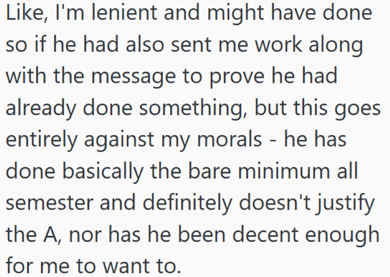 Like, I'm lenient and might have done so if he had also sent me work along with the message to prove he had already done something, but this goes entirely against my morals - he has done basically the bare minimum all semester and definitely doesn't justify the A, nor has he been decent enough for me to want to.