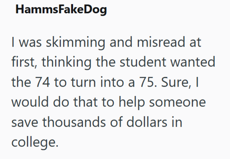 HammsFakeDog I was skimming and misread at first, thinking the student wanted the 74 to turn into a 75. Sure, I would do that to help someone save thousands of dollars in college.