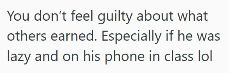 You don't feel guilty about what others earned. Especially if he was lazy and on his phone in class lol