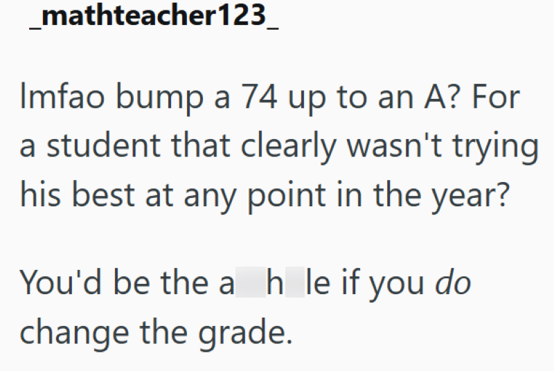 mathteacher123 Imfao bump a 74 up to an A? For a student that clearly wasn't trying his best at any point in the year? You'd be the ah le if you do change the grade.