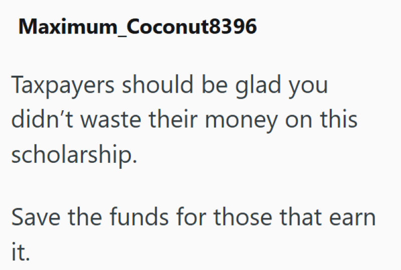 Maximum Coconut8396 Taxpayers should be glad you didn't waste their money on this scholarship. Save the funds for those that earn it.