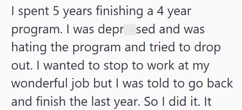 I spent 5 years finishing a 4 year program. I was depr sed and was hating the program and tried to drop out. I wanted to stop to work at my wonderful job but I was told to go back and finish the last year. So I did it. It