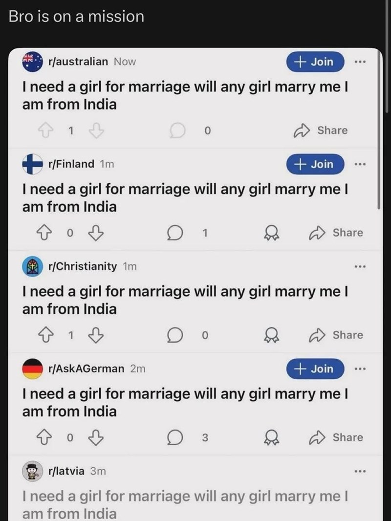 Bro is on a mission r/australian Now + Join I need a girl for marriage will any girl marry me I am from India 1 Share +r/Finland 1m + Join 608 I need a girl for marriage will any girl marry me I am from India 1 Share r/Christianity 1m I need a girl for marriage will any girl marry me I am from India 1 Share r/AskAGerman 2m + Join I need a girl for marriage will any girl marry me I am from India D Share r/latvia 3m I need a girl for marriage will any girl marry me I am from India