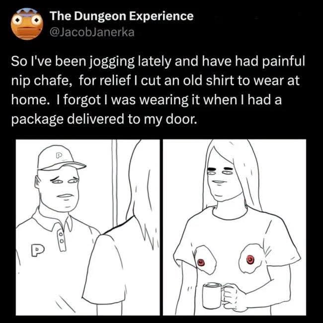 The Dungeon Experience @JacobJanerka So I've been jogging lately and have had painful nip chafe, for relief I cut an old shirt to wear at home. I forgot I was wearing it when I had a package delivered to my door.
