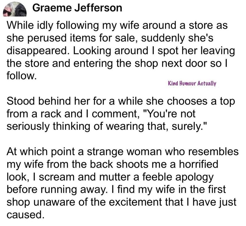 Graeme Jefferson While idly following my wife around a store as she perused items for sale, suddenly she's disappeared. Looking around I spot her leaving the store and entering the shop next door so I follow. Kind Humour Actually Stood behind her for a while she chooses a top from a rack and I comment, "You're not seriously thinking of wearing that, surely." At which point a strange woman who resembles my wife from the back shoots me a horrified look, I scream and mutter a feeble apology before