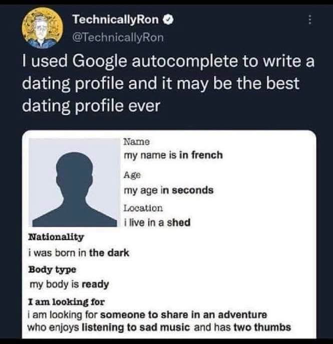 TechnicallyRon → @TechnicallyRon I used Google autocomplete to write a dating profile and it may be the best dating profile ever Nationality Name my name is in french Age my age in seconds Location i live in a shed i was born in the dark Body type my body is ready I am looking for i am looking for someone to share in an adventure who enjoys listening to sad music and has two thumbs