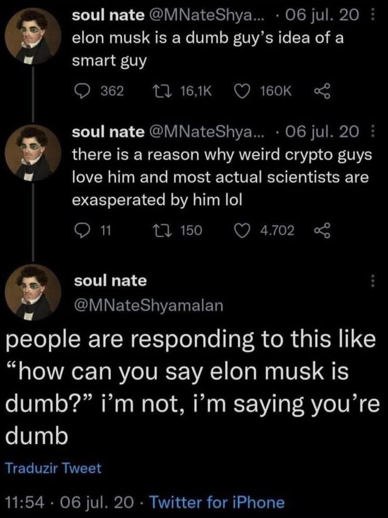 soul nate @MNate Shya... 06 jul. 20 elon musk is a dumb guy's idea of a smart guy 362 16,1K 160K soul nate @MNateShya... 06 jul. 20 there is a reason why weird crypto guys love him and most actual scientists are exasperated by him lol 11 17150 4.702 soul nate @MNateShyamalan people are responding to this like "how can you say elon musk is dumb?" i'm not, i'm saying you're dumb Traduzir Tweet 11:54 06 jul. 20 Twitter for iPhone