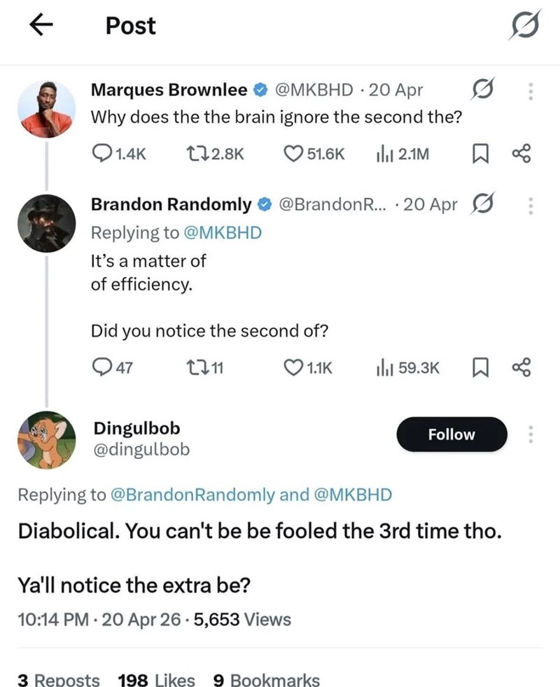 ← Post Marques Brownlee @MKBHD 20 Apr Why does the the brain ignore the second the? 0 0 1.4K 172.8K 51.6K ili 2.1M ☐ ∞ Brandon Randomly @Brandon R... 20 Apr Replying to @MKBHD It's a matter of of efficiency. Did you notice the second of? 47 2711 Dingulbob @dingulbob 1.1K Ill 59.3K ☐ ∞ Follow Replying to @Brandon Randomly and @MKBHD Diabolical. You can't be be fooled the 3rd time tho. Ya'll notice the extra be? 10:14 PM 20 Apr 26.5,653 Views 3 Reposts 198 Likes 9 Bookmarks 。00