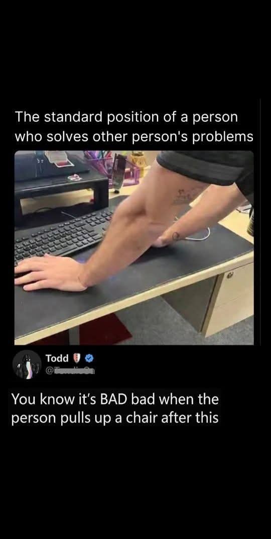 The standard position of a person who solves other person's problems Todd >> You know it's BAD bad when the person pulls up a chair after this
