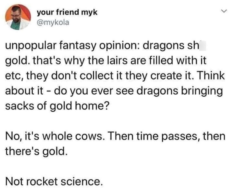 your friend myk @mykola unpopular fantasy opinion: dragons sh gold. that's why the lairs are filled with it etc, they don't collect it they create it. Think about it - do you ever see dragons bringing sacks of gold home? No, it's whole cows. Then time passes, then there's gold. Not rocket science. L