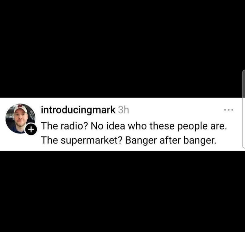 + introducingmark 3h The radio? No idea who these people are. The supermarket? Banger after banger.