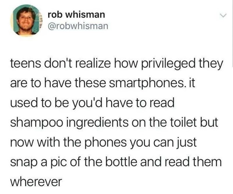 rob whisman @robwhisman teens don't realize how privileged they are to have these smartphones. it used to be you'd have to read shampoo ingredients on the toilet but now with the phones you can just snap a pic of the bottle and read them wherever