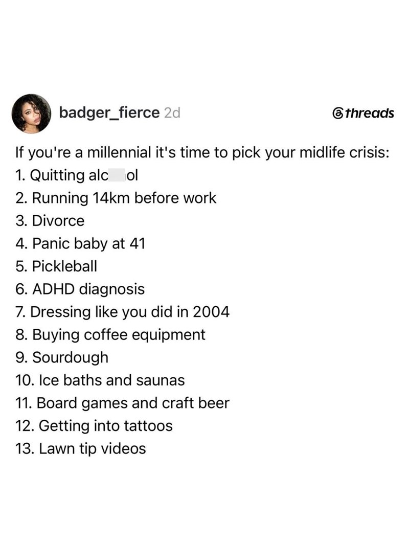 badger_fierce 2d 6threads If you're a millennial it's time to pick your midlife crisis: 1. Quitting alcol 2. Running 14km before work 3. Divorce 4. Panic baby at 41 5. Pickleball 6. ADHD diagnosis 7. Dressing like you did in 2004 8. Buying coffee equipment 9. Sourdough 10. Ice baths and saunas 11. Board games and craft beer 12. Getting into tattoos 13. Lawn tip videos