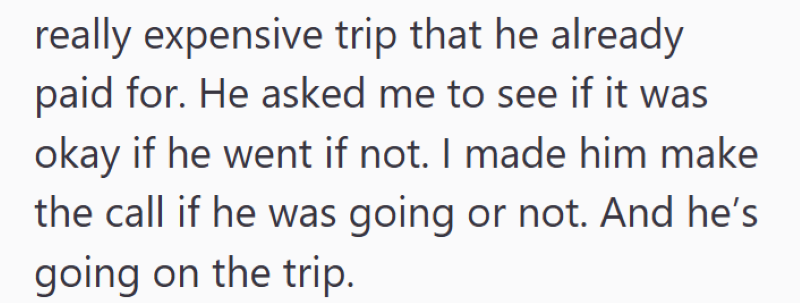 really expensive trip that he already paid for. He asked me to see if it was okay if he went if not. I made him make the call if he was going or not. And he's going on the trip.