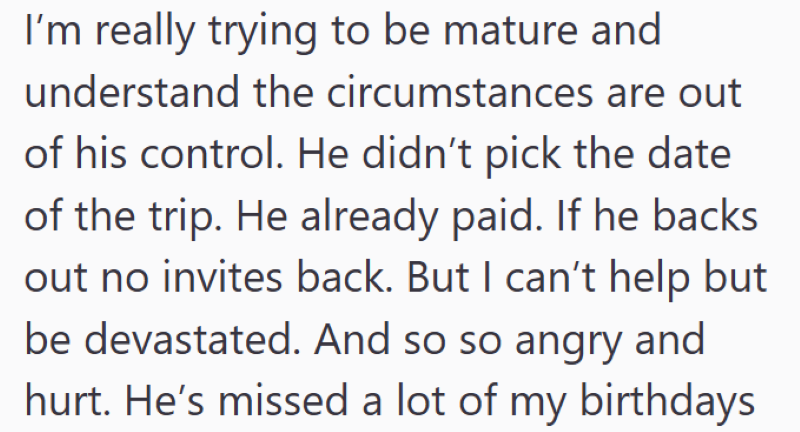 I'm really trying to be mature and understand the circumstances are out of his control. He didn't pick the date of the trip. He already paid. If he backs out no invites back. But I can't help but be devastated. And so so angry and hurt. He's missed a lot of my birthdays