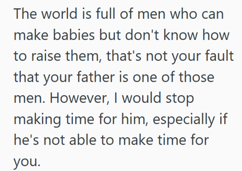 The world is full of men who can make babies but don't know how to raise them, that's not your fault that your father is one of those men. However, I would stop making time for him, especially if he's not able to make time for you.