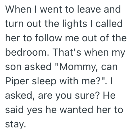 When I went to leave and turn out the lights I called her to follow me out of the bedroom. That's when my son asked "Mommy, can Piper sleep with me?". I asked, are you sure? He said yes he wanted her to stay.