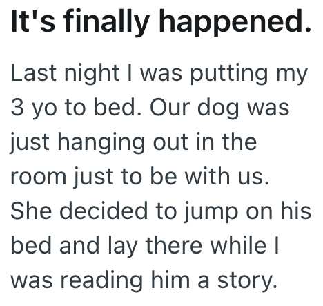 It's finally happened. Last night I was putting my 3 yo to bed. Our dog was just hanging out in the room just to be with us. She decided to jump on his bed and lay there while I was reading him a story.