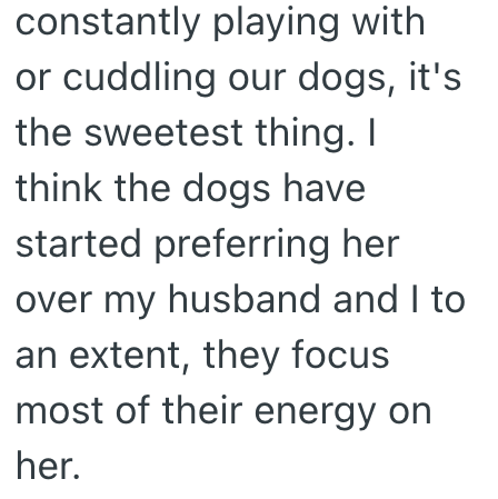 constantly playing with or cuddling our dogs, it's the sweetest thing. I think the dogs have started preferring her over my husband and I to an extent, they focus most of their energy on her.