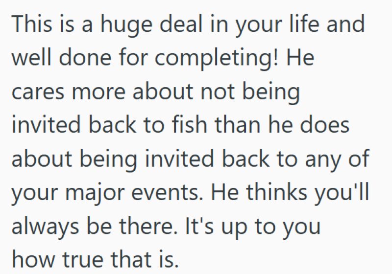 This is a huge deal in your life and well done for completing! He cares more about not being invited back to fish than he does about being invited back to any of your major events. He thinks you'll always be there. It's up to you how true that is.