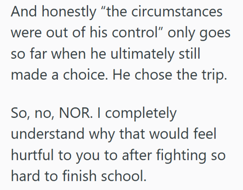 And honestly "the circumstances were out of his control" only goes so far when he ultimately still made a choice. He chose the trip. So, no, NOR. I completely understand why that would feel hurtful to you to after fighting so hard to finish school.