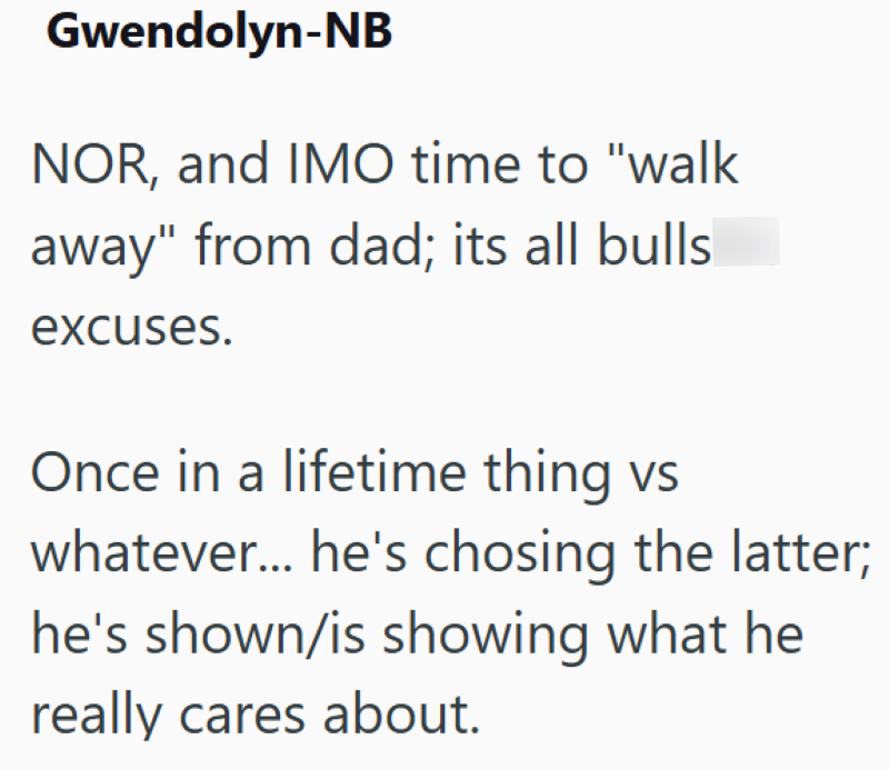 Gwendolyn-NB NOR, and IMO time to "walk away" from dad; its all bulls excuses. Once in a lifetime thing vs whatever... he's chosing the latter; he's shown/is showing what he really cares about.