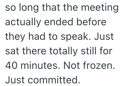 so long that the meeting. actually ended before they had to speak. Just sat there totally still for 40 minutes. Not frozen. Just committed.