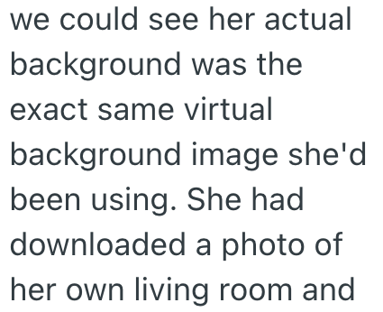 we could see her actual background was the exact same virtual background image she'd been using. She had downloaded a photo of her own living room and