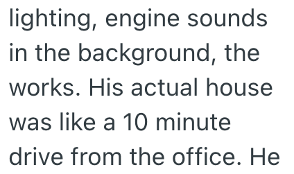 lighting, engine sounds in the background, the works. His actual house was like a 10 minute drive from the office. He