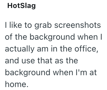 HotSlag I like to grab screenshots of the background when I actually am in the office, and use that as the background when I'm at home.