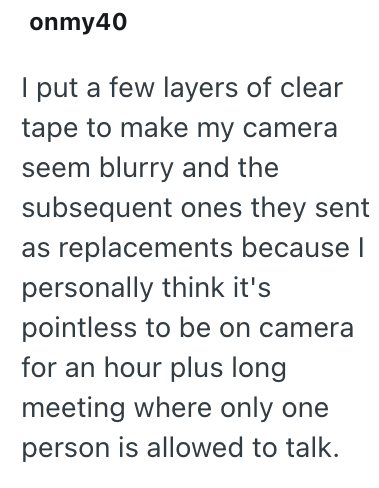 onmy40 I put a few layers of clear tape to make my camera seem blurry and the subsequent ones they sent as replacements because I personally think it's pointless to be on camera for an hour plus long meeting where only one person is allowed to talk.