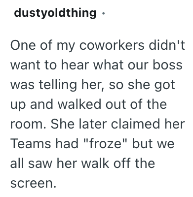 dustyoldthing ⚫ One of my coworkers didn't want to hear what our boss was telling her, so she got up and walked out of the room. She later claimed her Teams had "froze" but we all saw her walk off the screen.