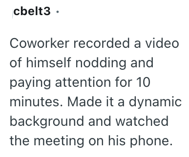 cbelt3. Coworker recorded a video of himself nodding and paying attention for 10 minutes. Made it a dynamic background and watched the meeting on his phone.