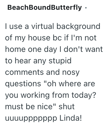 BeachBoundButterfly ⚫ I use a virtual background of my house bc if I'm not home one day I don't want to hear any stupid comments and nosy questions "oh where are you working from today? must be nice" shut чччuppppppp Linda!