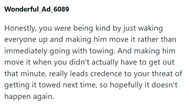 Wonderful_Ad_6089 Honestly, you were being kind by just waking everyone up and making him move it rather than immediately going with towing. And making him move it when you didn't actually have to get out that minute, really leads credence to your threat of getting it towed next time, so hopefully it doesn't happen again.