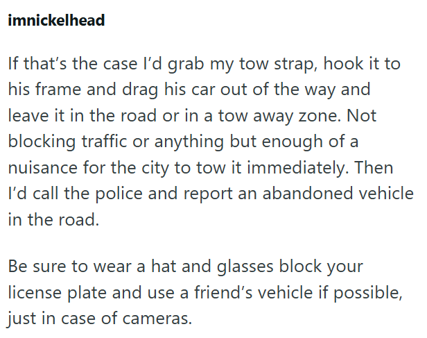 imnickelhead If that's the case I'd grab my tow strap, hook it to his frame and drag his car out of the way and leave it in the road or in a tow away zone. Not blocking traffic or anything but enough of a nuisance for the city to tow it immediately. Then I'd call the police and report an abandoned vehicle in the road. Be sure to wear a hat and glasses block your license plate and use a friend's vehicle if possible, just in case of cameras.
