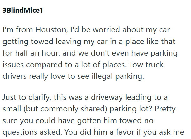 3Blind Mice1 I'm from Houston, I'd be worried about my car getting towed leaving my car in a place like that for half an hour, and we don't even have parking issues compared to a lot of places. Tow truck drivers really love to see illegal parking. Just to clarify, this was a driveway leading to a small (but commonly shared) parking lot? Pretty sure you could have gotten him towed no questions asked. You did him a favor if you ask me