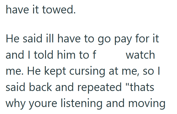 have it towed. He said ill have to go pay for it and I told him to f watch me. He kept cursing at me, so I said back and repeated "thats why youre listening and moving